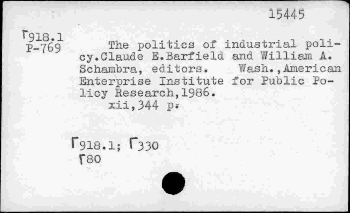 ﻿15445
1*918.1 P-769
The politics of industrial policy. Claude E.Barfield and Y/illiam A. Schambra, editors.	Wash.,American
Enterprise Institute for Public Policy Research,1986.
xii,344 p«
f918.1; T33O f80